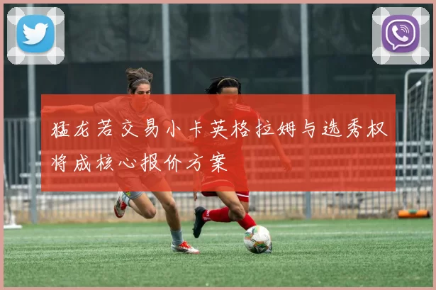 猛龙若交易小卡英格拉姆与选秀权将成核心报价方案