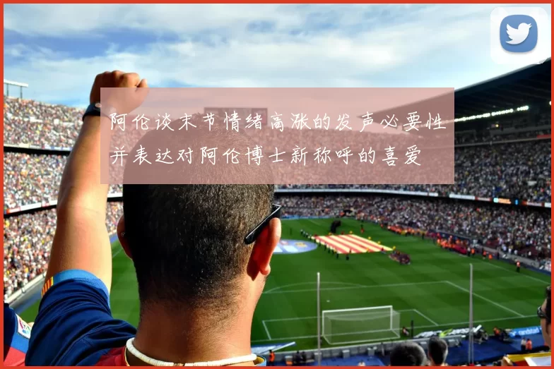 阿伦谈末节情绪高涨的发声必要性并表达对阿伦博士新称呼的喜爱