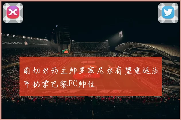 前切尔西主帅罗塞尼尔有望重返法甲执掌巴黎FC帅位