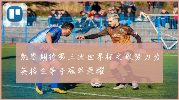 凯恩期待第三次世界杯之旅努力为英格兰争夺冠军荣耀