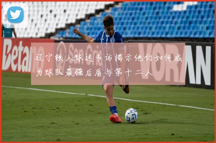 辽宁铁人球迷专访揭示他们如何成为球队最强后盾与第十二人