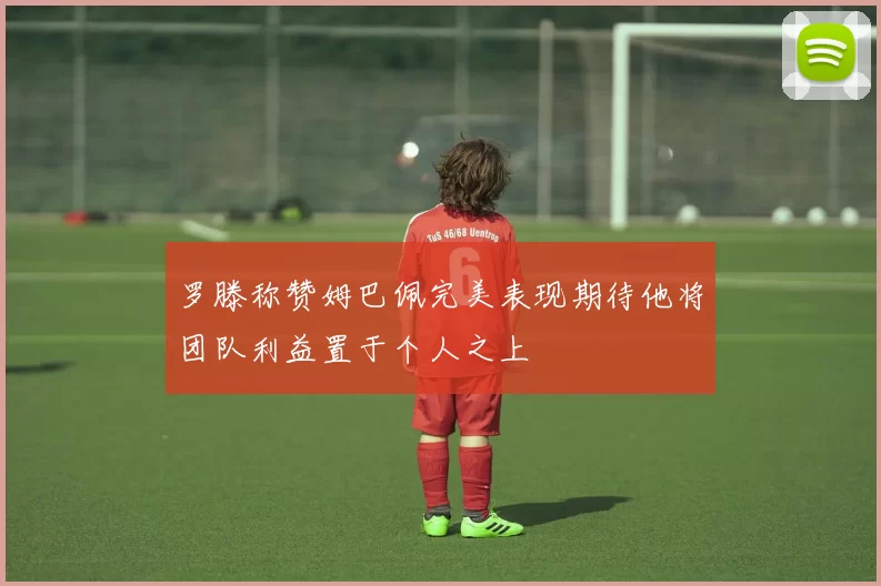 罗滕称赞姆巴佩完美表现期待他将团队利益置于个人之上
