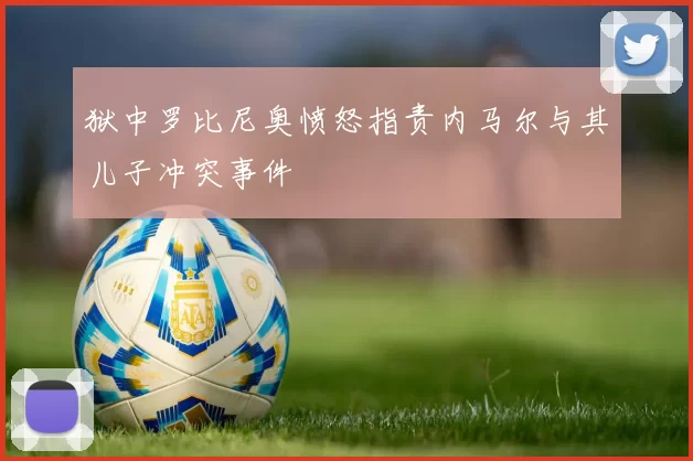 狱中罗比尼奥愤怒指责内马尔与其儿子冲突事件