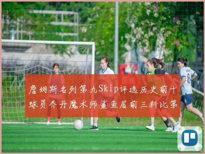 詹姆斯名列第九Skip评选历史前十球员乔丹魔术师鲨鱼居前三科比第七