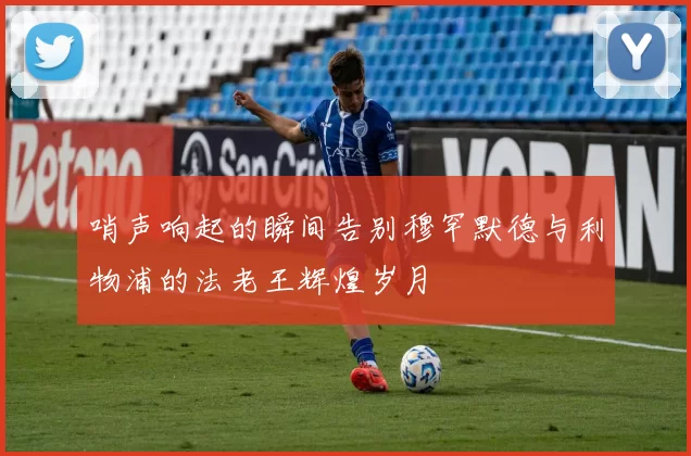 哨声响起的瞬间告别穆罕默德与利物浦的法老王辉煌岁月