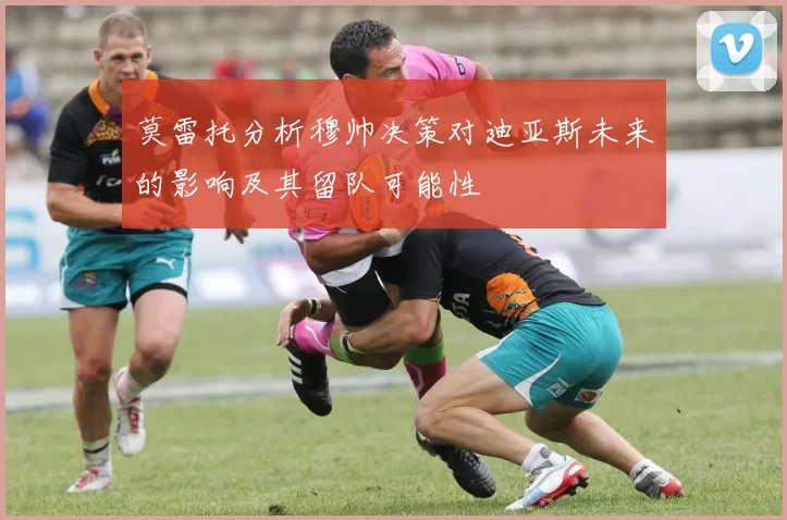莫雷托分析穆帅决策对迪亚斯未来的影响及其留队可能性