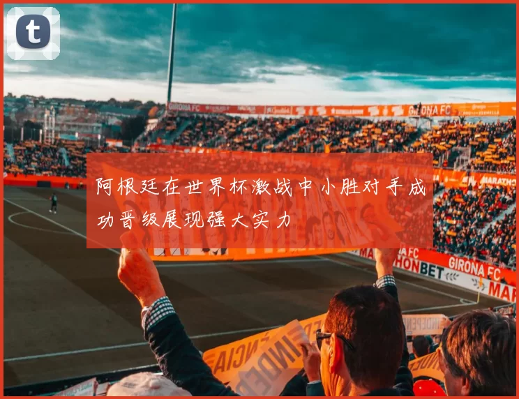 阿根廷在世界杯激战中小胜对手成功晋级展现强大实力