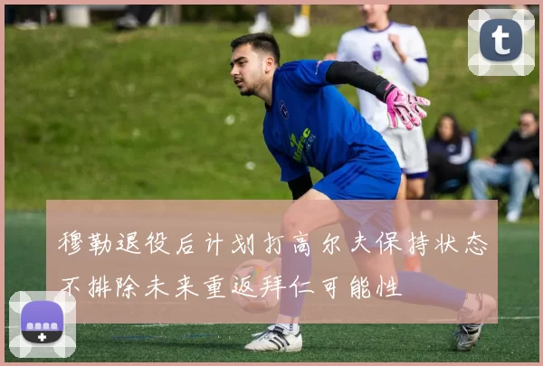穆勒退役后计划打高尔夫保持状态不排除未来重返拜仁可能性