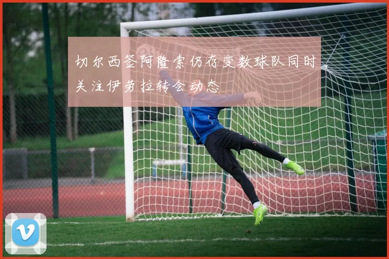 切尔西签阿隆索仍存变数球队同时关注伊劳拉转会动态