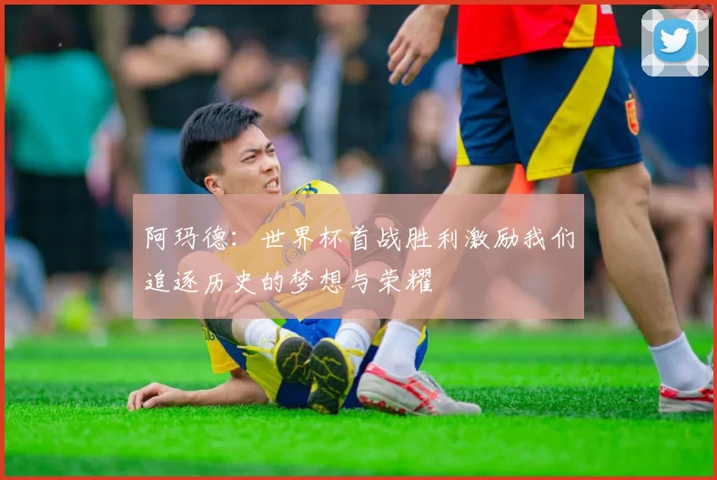 阿玛德：世界杯首战胜利激励我们追逐历史的梦想与荣耀
