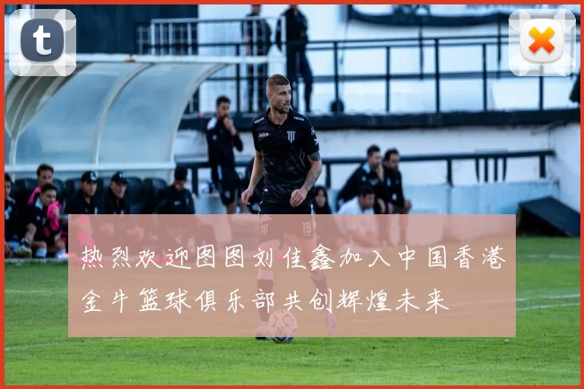 热烈欢迎图图刘佳鑫加入中国香港金牛篮球俱乐部共创辉煌未来