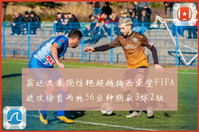 翁达夫表现惊艳超越梅西荣登FIFA进攻榜首两轮56分钟斩获3球2助