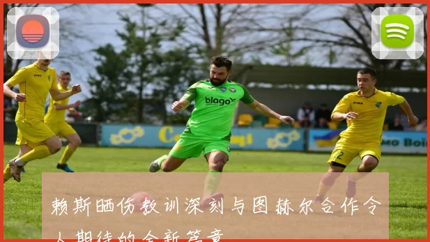 赖斯晒伤教训深刻与图赫尔合作令人期待的全新篇章