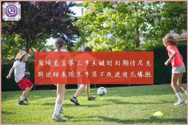 周琦直言第三节关键时刻期待尼克斯逆转表现末节若不改进将无缘胜利