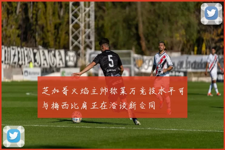芝加哥火焰主帅称莱万竞技水平可与梅西比肩正在洽谈新合同