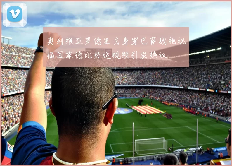奥利维亚罗德里戈身穿巴萨战袍祝福国家德比好运视频引发热议