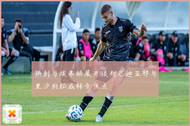 热刺与埃弗顿展开谈判恩迪亚耶与里沙利松成转会焦点